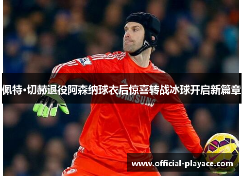 佩特·切赫退役阿森纳球衣后惊喜转战冰球开启新篇章