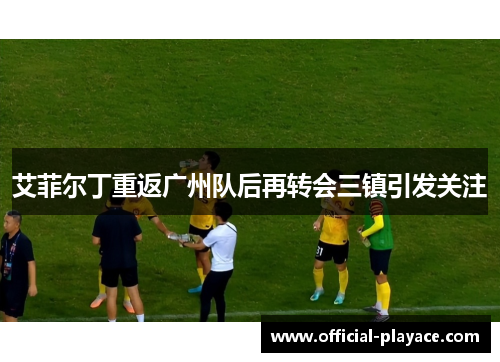 艾菲尔丁重返广州队后再转会三镇引发关注 艾菲尔丁重返广州队后再转会三镇引发关注