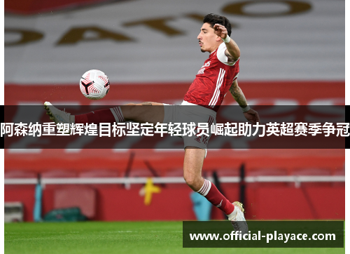 阿森纳重塑辉煌目标坚定年轻球员崛起助力英超赛季争冠 阿森纳重塑辉煌目标坚定年轻球员崛起助力英超赛季争冠