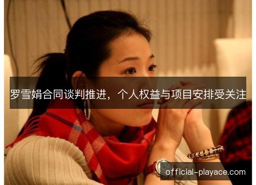 罗雪娟合同谈判推进，个人权益与项目安排受关注
