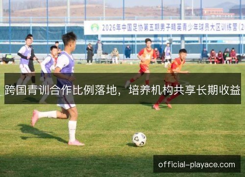 跨国青训合作比例落地，培养机构共享长期收益